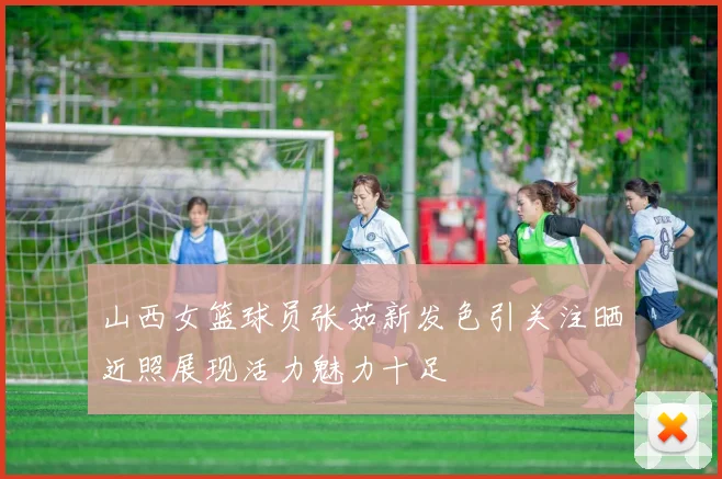 山西女篮球员张茹新发色引关注晒近照展现活力魅力十足