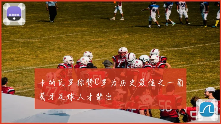 卡纳瓦罗称赞C罗为历史最佳之一葡萄牙足球人才辈出