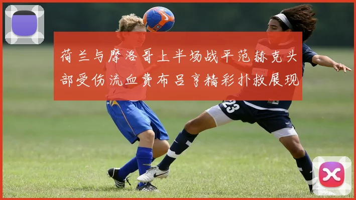 荷兰与摩洛哥上半场战平范赫克头部受伤流血费布吕亨精彩扑救展现实力