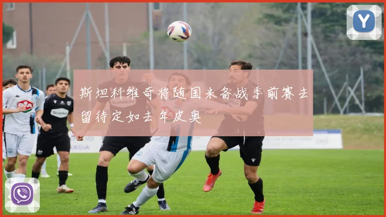 斯坦科维奇将随国米备战季前赛去留待定如去年皮奥