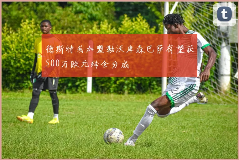 德斯特或加盟勒沃库森巴萨有望获500万欧元转会分成
