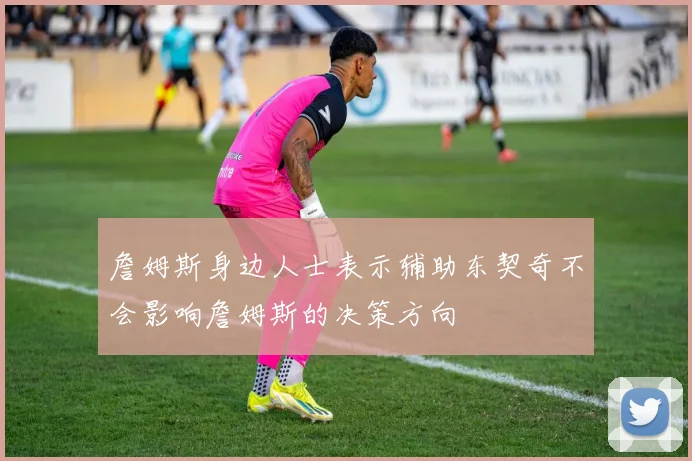 詹姆斯身边人士表示辅助东契奇不会影响詹姆斯的决策方向