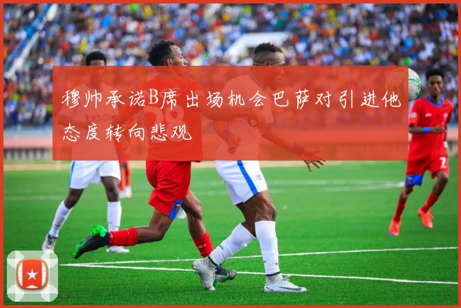 穆帅承诺B席出场机会巴萨对引进他态度转向悲观