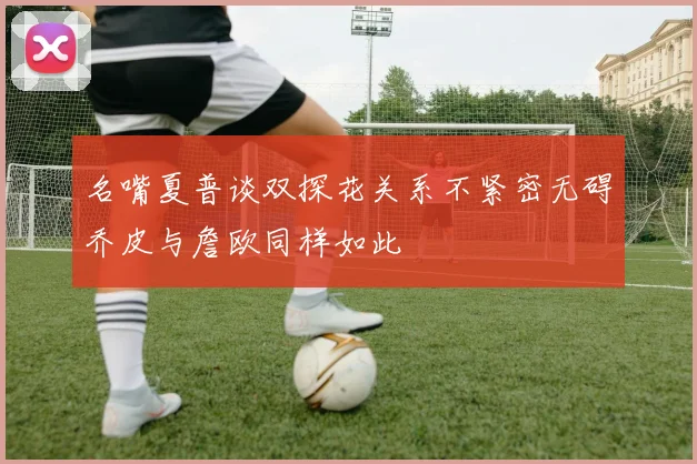 名嘴夏普谈双探花关系不紧密无碍乔皮与詹欧同样如此